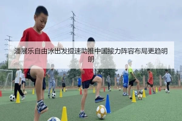 潘展乐自由泳出发提速助推中国接力阵容布局更趋明朗